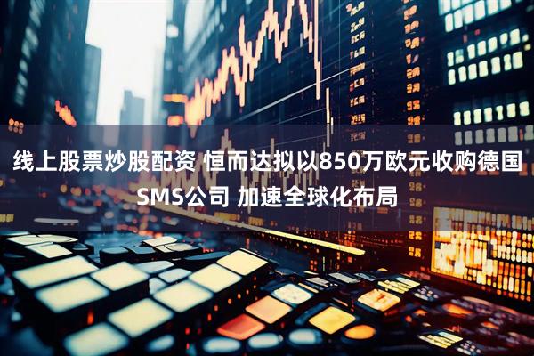 线上股票炒股配资 恒而达拟以850万欧元收购德国SMS公司 加速全球化布局