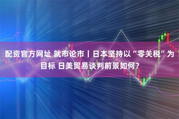 配资官方网址 就市论市丨日本坚持以“零关税”为目标 日美贸易谈判前景如何？