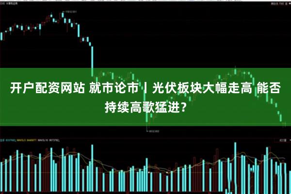 开户配资网站 就市论市丨光伏板块大幅走高 能否持续高歌猛进？