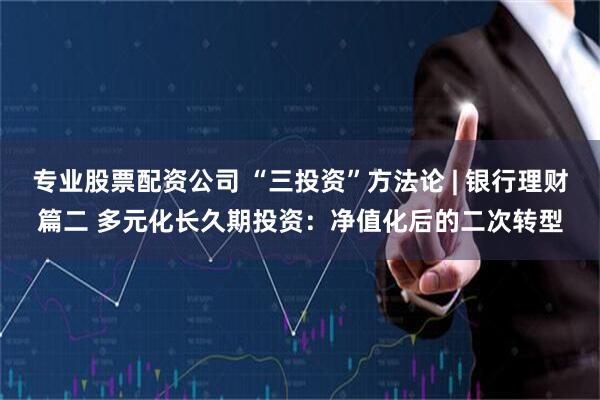 专业股票配资公司 “三投资”方法论 | 银行理财篇二 多元化长久期投资：净值化后的二次转型