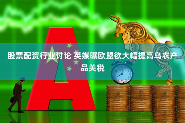 股票配资行业讨论 英媒曝欧盟欲大幅提高乌农产品关税