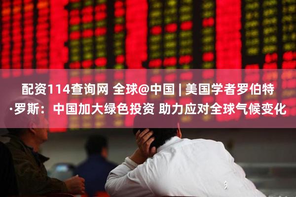 配资114查询网 全球@中国 | 美国学者罗伯特·罗斯：中国加大绿色投资 助力应对全球气候变化