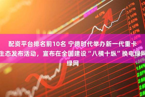 配资平台排名前10名 宁德时代举办新一代重卡生态发布活动，宣布在全国建设“八横十纵”换电绿网