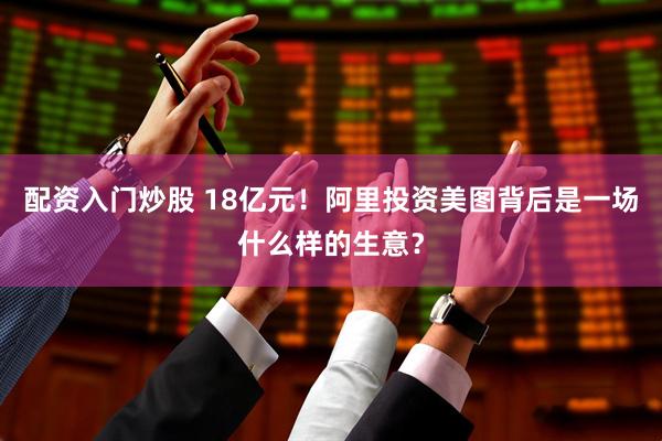 配资入门炒股 18亿元！阿里投资美图背后是一场什么样的生意？