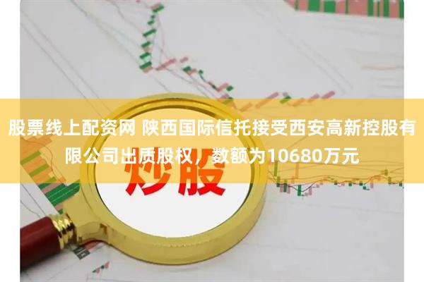 股票线上配资网 陕西国际信托接受西安高新控股有限公司出质股权，数额为10680万元