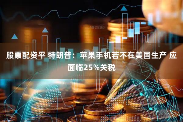 股票配资平 特朗普：苹果手机若不在美国生产 应面临25%关税