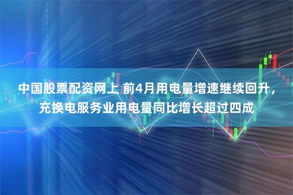 中国股票配资网上 前4月用电量增速继续回升，充换电服务业用电量同比增长超过四成