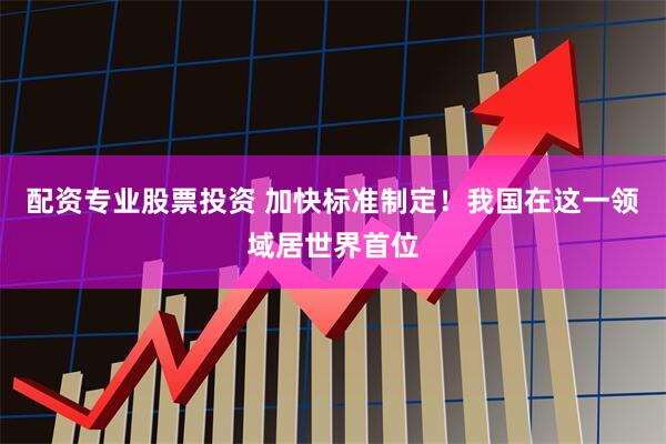 配资专业股票投资 加快标准制定！我国在这一领域居世界首位