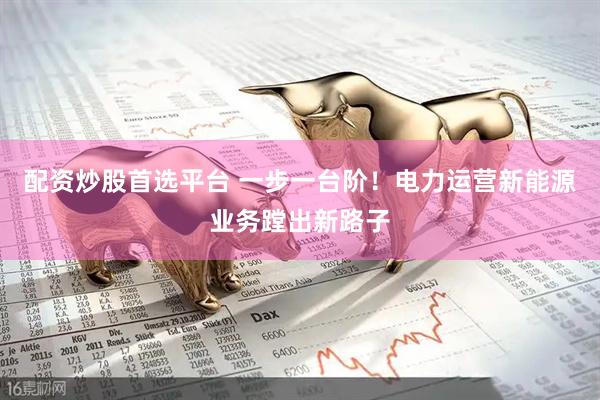 配资炒股首选平台 一步一台阶！电力运营新能源业务蹚出新路子