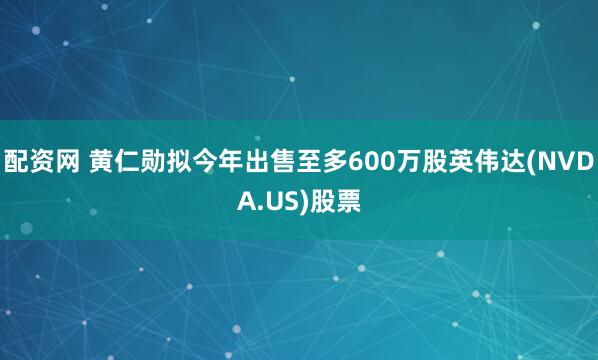 配资网 黄仁勋拟今年出售至多600万股英伟达(NVDA.US)股票