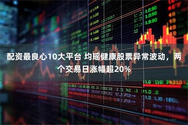 配资最良心10大平台 均瑶健康股票异常波动，两个交易日涨幅超20%