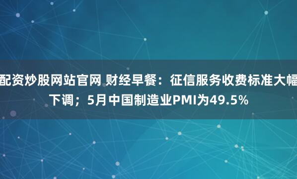配资炒股网站官网 财经早餐：征信服务收费标准大幅下调；5月中国制造业PMI为49.5%