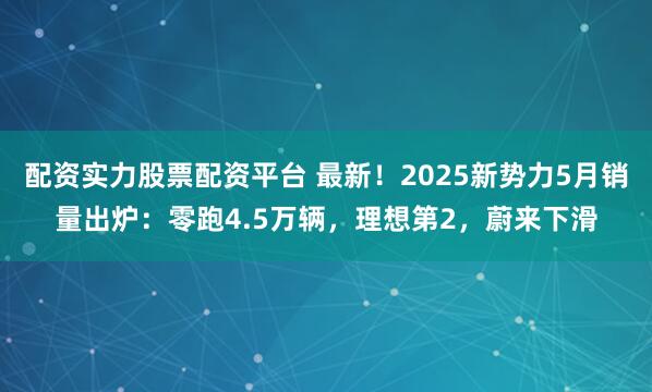 配资实力股票配资平台 最新！2025新势力5月销量出炉：零跑4.5万辆，理想第2，蔚来下滑