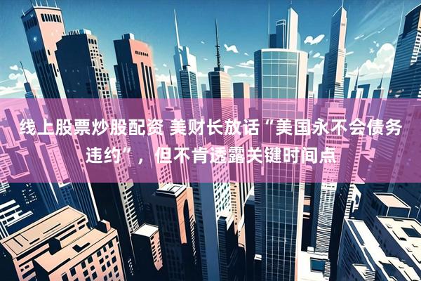 线上股票炒股配资 美财长放话“美国永不会债务违约”，但不肯透露关键时间点