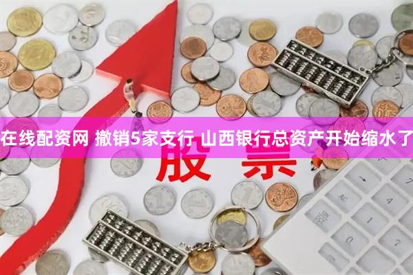 在线配资网 撤销5家支行 山西银行总资产开始缩水了