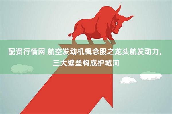 配资行情网 航空发动机概念股之龙头航发动力, 三大壁垒构成护城河