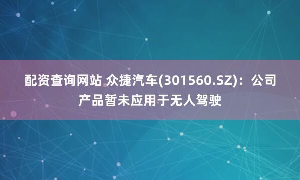 配资查询网站 众捷汽车(301560.SZ)：公司产品暂未应用于无人驾驶