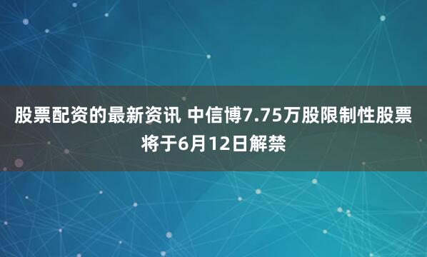 股票配资的最新资讯 中信博7.75万股限制性股票将于6月12日解禁