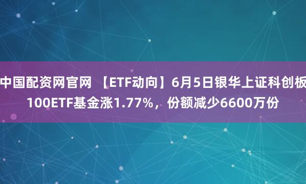 中国配资网官网 【ETF动向】6月5日银华上证科创板100ETF基金涨1.77%，份额减少6600万份
