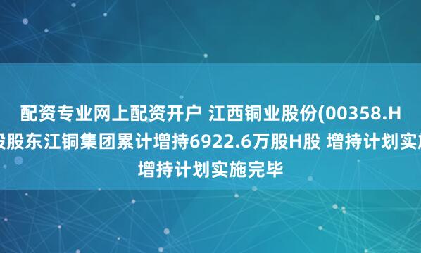 配资专业网上配资开户 江西铜业股份(00358.HK)控股股东江铜集团累计增持6922.6万股H股 增持计划实施完毕