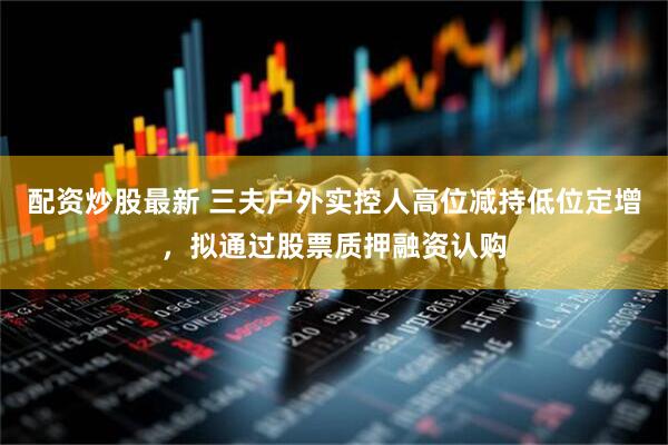 配资炒股最新 三夫户外实控人高位减持低位定增，拟通过股票质押融资认购
