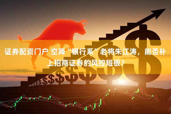 证券配资门户 空降“银行系”老将朱江涛，能否补上招商证券的风控短板？