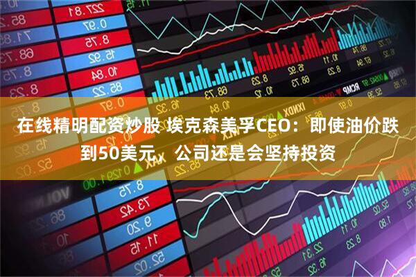 在线精明配资炒股 埃克森美孚CEO：即使油价跌到50美元，公司还是会坚持投资