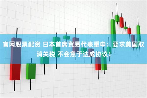 官网股票配资 日本首席贸易代表重申：要求美国取消关税 不会急于达成协议！
