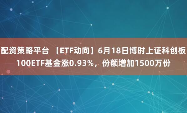 配资策略平台 【ETF动向】6月18日博时上证科创板100ETF基金涨0.93%，份额增加1500万份