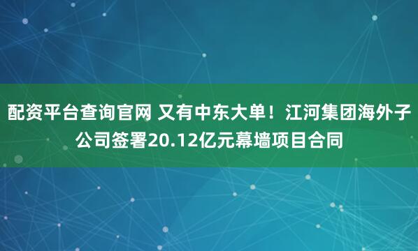 配资平台查询官网 又有中东大单！江河集团海外子公司签署20.12亿元幕墙项目合同