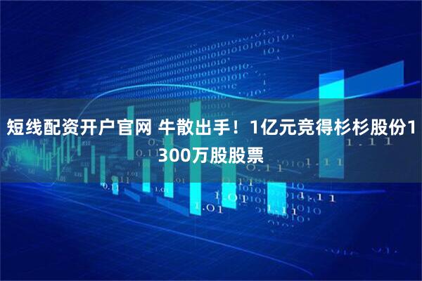 短线配资开户官网 牛散出手！1亿元竞得杉杉股份1300万股股票
