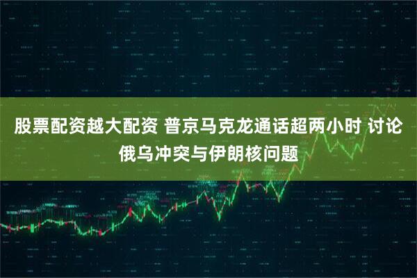 股票配资越大配资 普京马克龙通话超两小时 讨论俄乌冲突与伊朗核问题