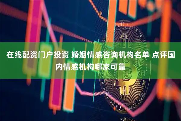 在线配资门户投资 婚姻情感咨询机构名单 点评国内情感机构哪家可靠