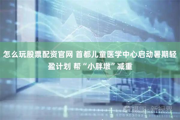 怎么玩股票配资官网 首都儿童医学中心启动暑期轻盈计划 帮“小胖墩”减重