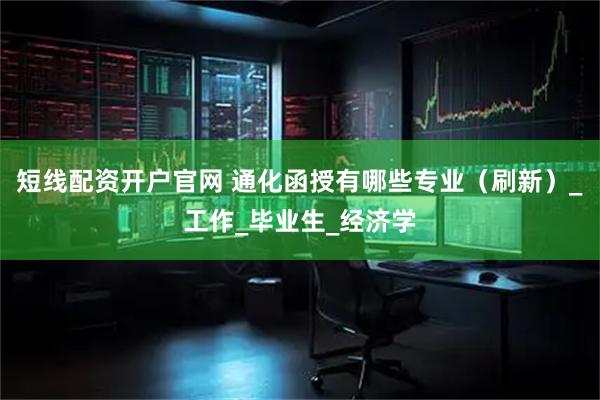 短线配资开户官网 通化函授有哪些专业（刷新）_工作_毕业生_经济学