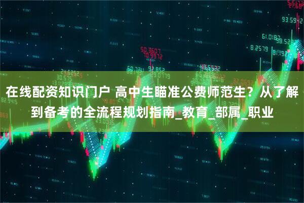 在线配资知识门户 高中生瞄准公费师范生？从了解到备考的全流程规划指南_教育_部属_职业