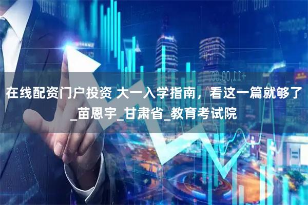 在线配资门户投资 大一入学指南，看这一篇就够了_苗恩宇_甘肃省_教育考试院