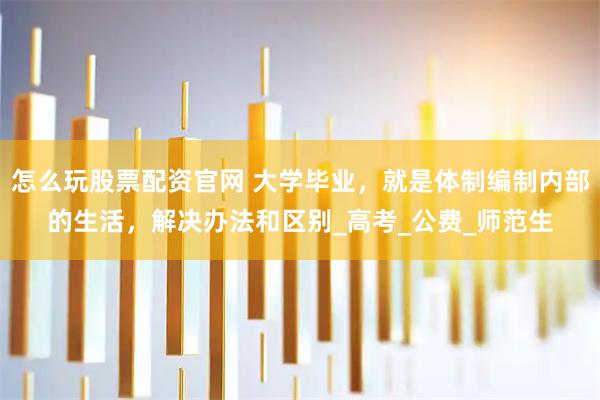 怎么玩股票配资官网 大学毕业，就是体制编制内部的生活，解决办法和区别_高考_公费_师范生
