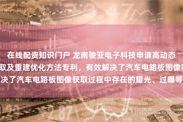 在线配资知识门户 龙南骏亚电子科技申请高动态范围汽车电路板图像获取及重建优化方法专利，有效解决了汽车电路板图像获取过程中存在的耀光、过曝等问题