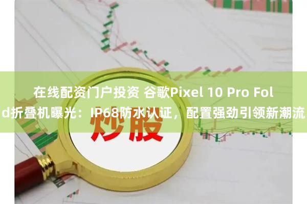 在线配资门户投资 谷歌Pixel 10 Pro Fold折叠机曝光：IP68防水认证，配置强劲引领新潮流