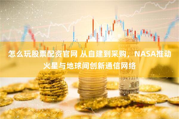 怎么玩股票配资官网 从自建到采购，NASA推动火星与地球间创新通信网络