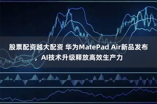 股票配资越大配资 华为MatePad Air新品发布，AI技术升级释放高效生产力