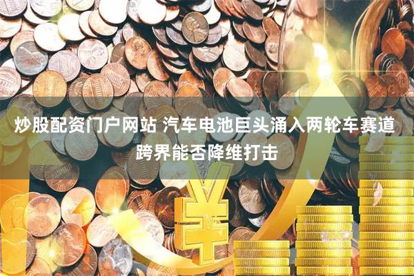 炒股配资门户网站 汽车电池巨头涌入两轮车赛道 跨界能否降维打击